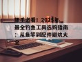 新手必看！2025年最全钓鱼工具选购指南：从鱼竿到配件避坑大全