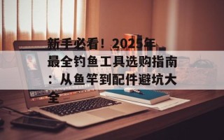 新手必看！2025年最全钓鱼工具选购指南：从鱼竿到配件避坑大全