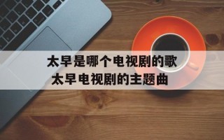 太早是哪个电视剧的歌 太早电视剧的主题曲