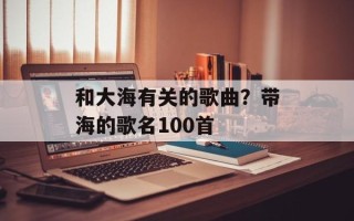 和大海有关的歌曲？带海的歌名100首
