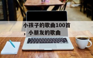 小孩子的歌曲100首，小朋友的歌曲