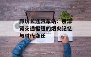 廊坊长途汽车站：京津冀交通枢纽的烟火记忆与时代变迁