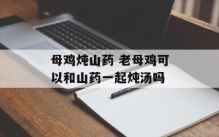母鸡炖山药 老母鸡可以和山药一起炖汤吗