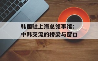 韩国驻上海总领事馆：中韩交流的桥梁与窗口
