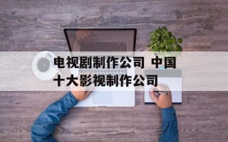 电视剧制作公司 中国十大影视制作公司
