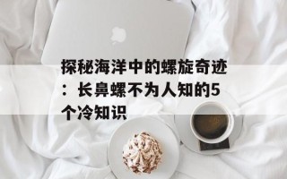 探秘海洋中的螺旋奇迹：长鼻螺不为人知的5个冷知识