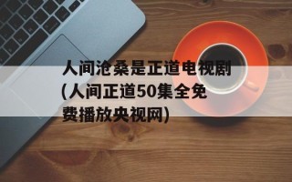 人间沧桑是正道电视剧(人间正道50集全免费播放央视网)