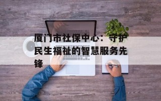 厦门市社保中心：守护民生福祉的智慧服务先锋
