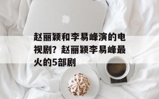 赵丽颖和李易峰演的电视剧？赵丽颖李易峰最火的5部剧