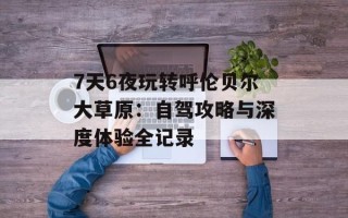 7天6夜玩转呼伦贝尔大草原：自驾攻略与深度体验全记录