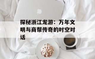探秘浙江龙游：万年文明与商帮传奇的时空对话