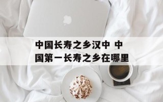 中国长寿之乡汉中 中国第一长寿之乡在哪里