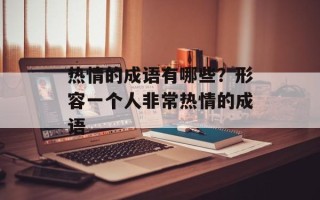 热情的成语有哪些？形容一个人非常热情的成语