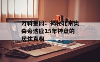 万科星园：揭秘北京奥森旁这座15年神盘的居住真相