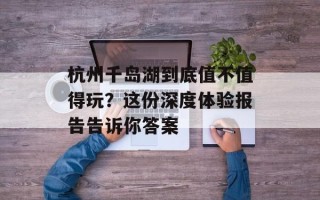 杭州千岛湖到底值不值得玩？这份深度体验报告告诉你答案