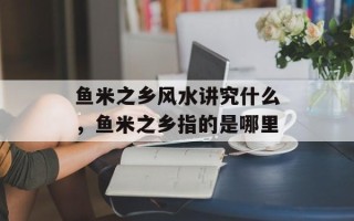 鱼米之乡风水讲究什么，鱼米之乡指的是哪里