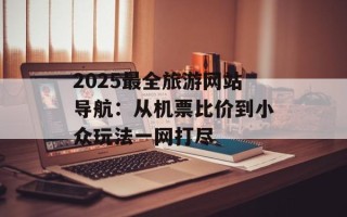 2025最全旅游网站导航：从机票比价到小众玩法一网打尽