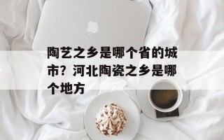 陶艺之乡是哪个省的城市？河北陶瓷之乡是哪个地方