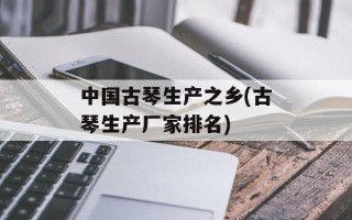 中国古琴生产之乡(古琴生产厂家排名)