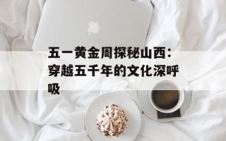 五一黄金周探秘山西：穿越五千年的文化深呼吸