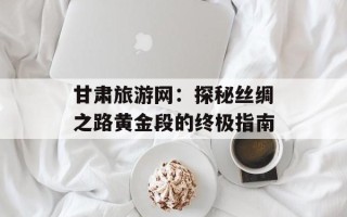 甘肃旅游网：探秘丝绸之路黄金段的终极指南