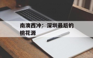 南澳西冲：深圳最后的桃花源