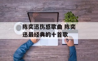陈奕迅伤感歌曲 陈奕迅最经典的十首歌
