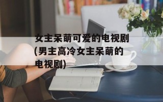女主呆萌可爱的电视剧(男主高冷女主呆萌的电视剧)
