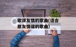 歌颂友情的歌曲(适合朋友情谊的歌曲)