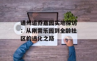 通州运乔嘉园实地探访：从刚需乐园到全龄社区的进化之路