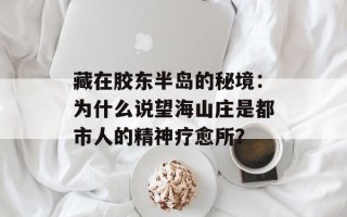 藏在胶东半岛的秘境：为什么说望海山庄是都市人的精神疗愈所？