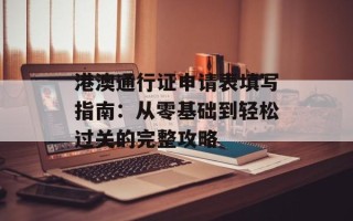 港澳通行证申请表填写指南：从零基础到轻松过关的完整攻略