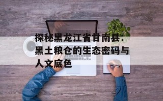 探秘黑龙江省甘南县：黑土粮仓的生态密码与人文底色