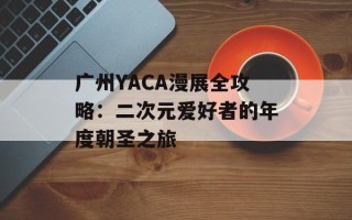 广州YACA漫展全攻略：二次元爱好者的年度朝圣之旅