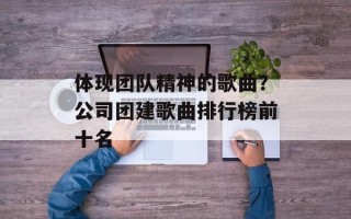 体现团队精神的歌曲？公司团建歌曲排行榜前十名