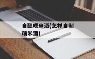 自酿糯米酒(怎样自制糯米酒)