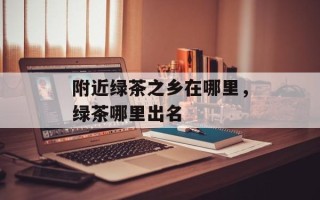 附近绿茶之乡在哪里，绿茶哪里出名