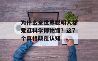 为什么全世界聪明人都爱逛科学博物馆？这7个真相颠覆认知