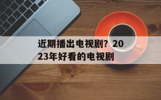近期播出电视剧？2023年好看的电视剧