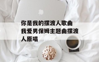 你是我的摆渡人歌曲 我爱男保姆主题曲摆渡人原唱
