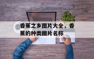 香蕉之乡图片大全，香蕉的种类图片名称