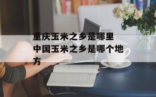 重庆玉米之乡是哪里 中国玉米之乡是哪个地方