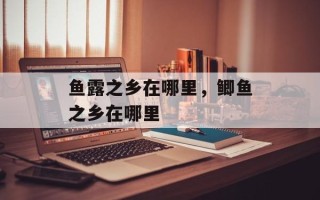 鱼露之乡在哪里，鲫鱼之乡在哪里