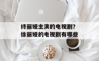 终丽娅主演的电视剧？徐丽娅的电视剧有哪些