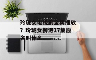 玲珑女电视剧全集播放？玲珑女柳诗17集原名叫什么