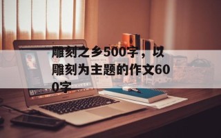 雕刻之乡500字，以雕刻为主题的作文600字