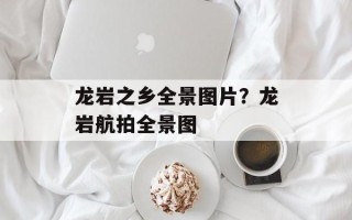 龙岩之乡全景图片？龙岩航拍全景图