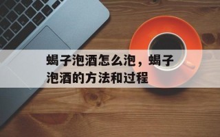 蝎子泡酒怎么泡，蝎子泡酒的方法和过程
