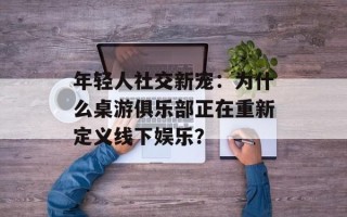 年轻人社交新宠：为什么桌游俱乐部正在重新定义线下娱乐？