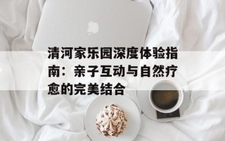 清河家乐园深度体验指南：亲子互动与自然疗愈的完美结合